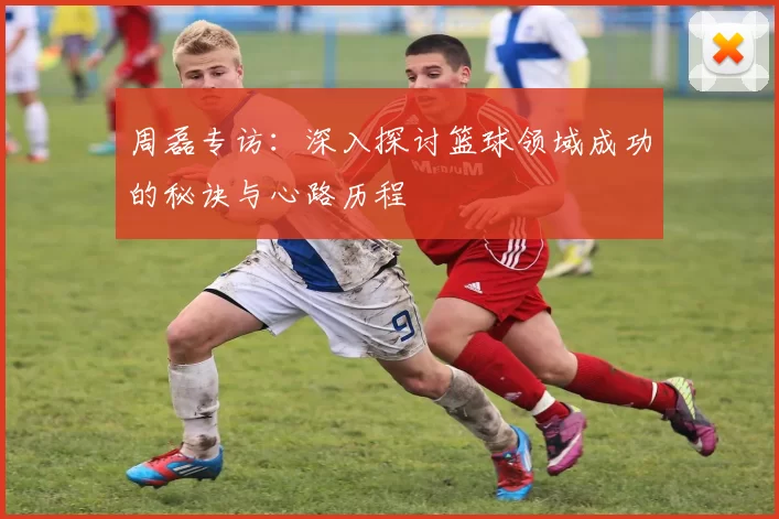 周磊专访：深入探讨篮球领域成功的秘诀与心路历程