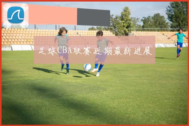 足球CBA联赛近期最新进展
