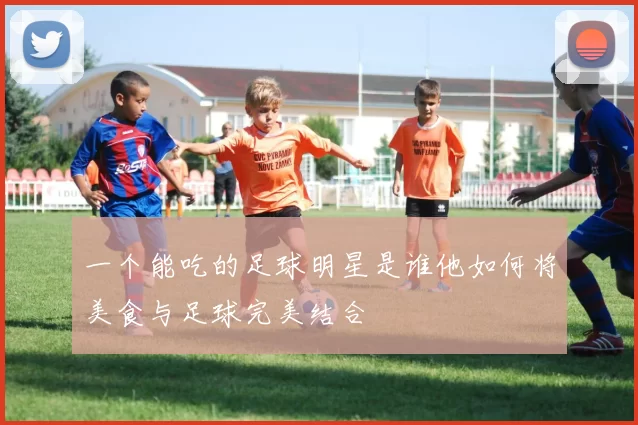 一个能吃的足球明星是谁他如何将美食与足球完美结合
