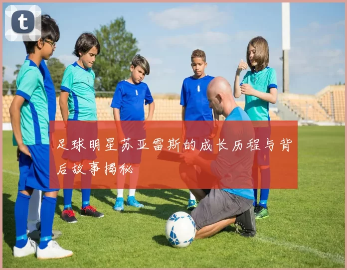 足球明星苏亚雷斯的成长历程与背后故事揭秘