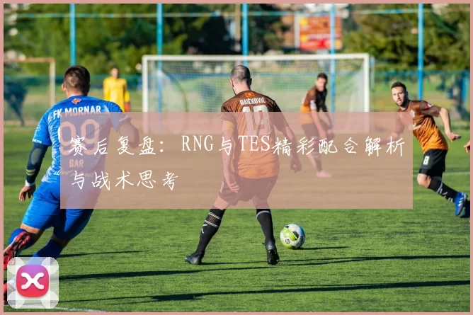 赛后复盘：RNG与TES精彩配合解析与战术思考
