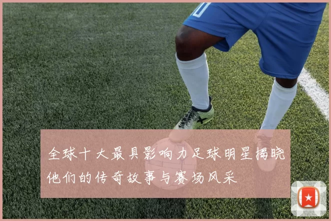 全球十大最具影响力足球明星揭晓他们的传奇故事与赛场风采