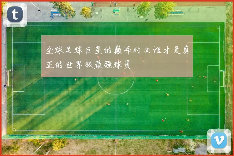 全球足球巨星的巅峰对决谁才是真正的世界级最强球员
