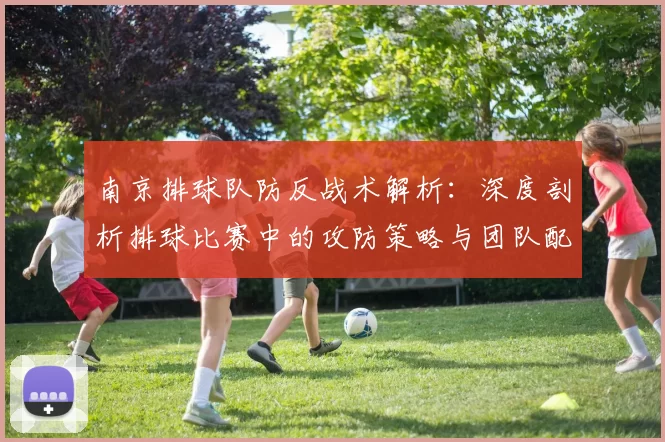 南京排球队防反战术解析：深度剖析排球比赛中的攻防策略与团队配合