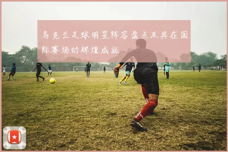 乌克兰足球明星阵容盘点及其在国际赛场的辉煌成就