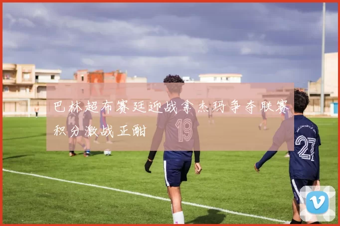 巴林超布赛廷迎战拿杰玛争夺联赛积分激战正酣