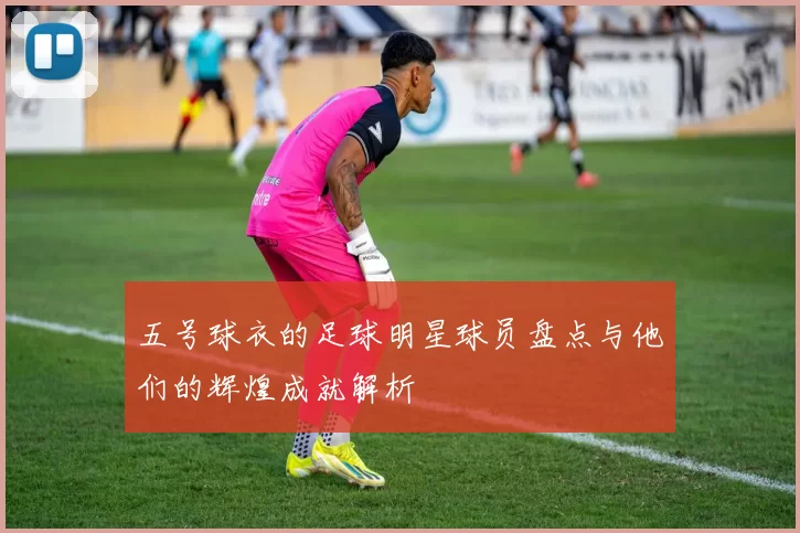 五号球衣的足球明星球员盘点与他们的辉煌成就解析