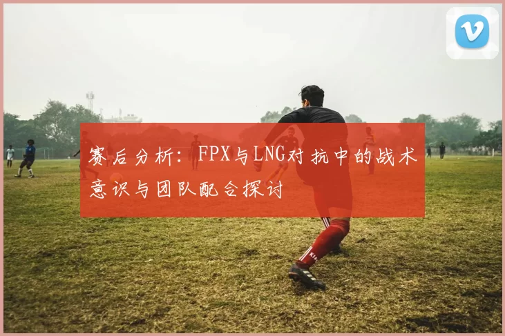 赛后分析：FPX与LNG对抗中的战术意识与团队配合探讨