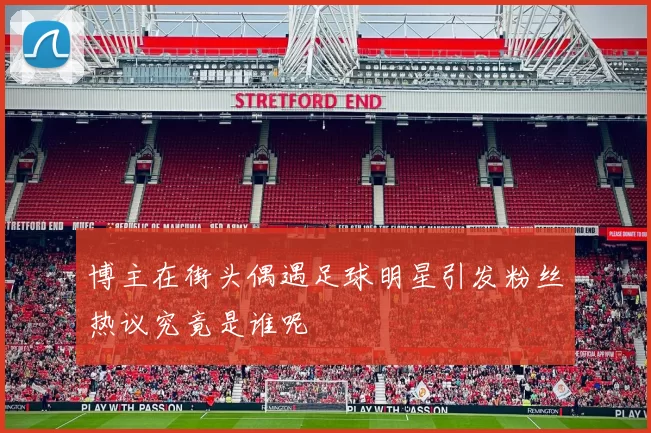 博主在街头偶遇足球明星引发粉丝热议究竟是谁呢