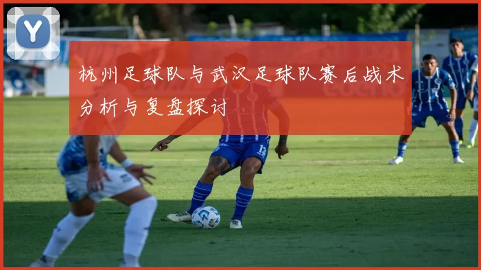 杭州足球队与武汉足球队赛后战术分析与复盘探讨
