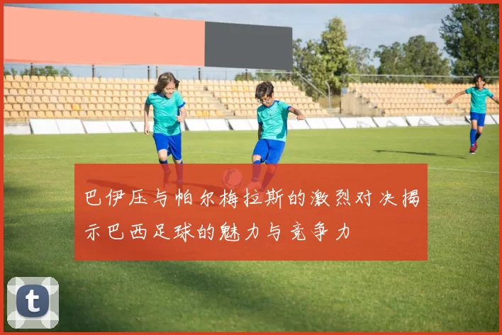 巴伊压与帕尔梅拉斯的激烈对决揭示巴西足球的魅力与竞争力
