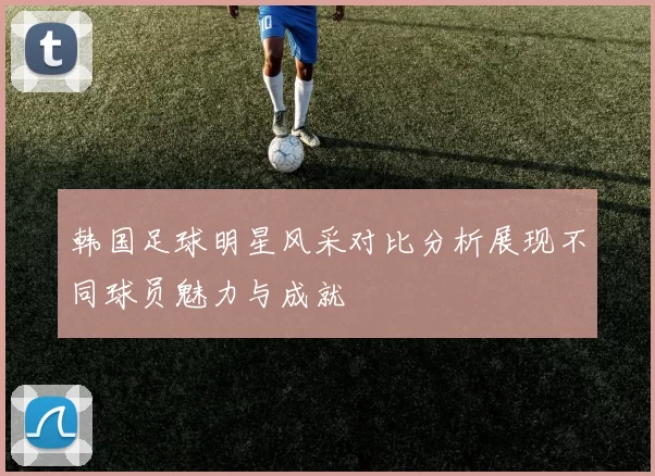 韩国足球明星风采对比分析展现不同球员魅力与成就