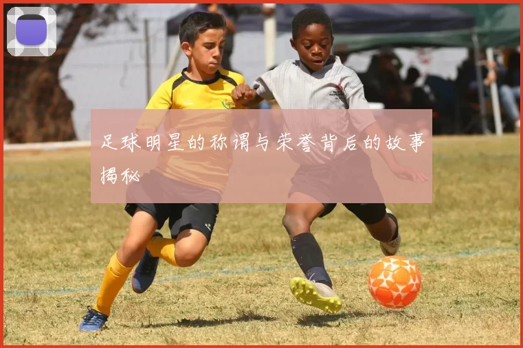 足球明星的称谓与荣誉背后的故事揭秘