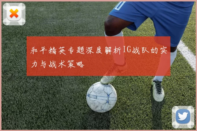 和平精英专题深度解析IG战队的实力与战术策略