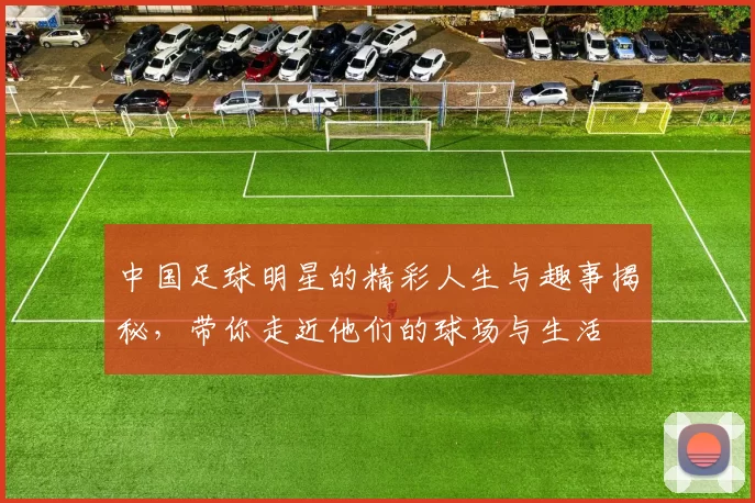 中国足球明星的精彩人生与趣事揭秘，带你走近他们的球场与生活