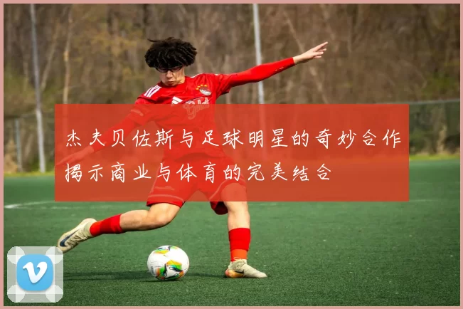 杰夫贝佐斯与足球明星的奇妙合作揭示商业与体育的完美结合