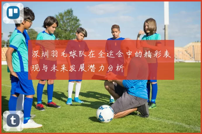 深圳羽毛球队在全运会中的精彩表现与未来发展潜力分析