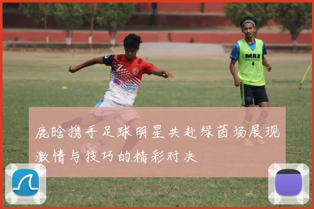 鹿晗携手足球明星共赴绿茵场展现激情与技巧的精彩对决