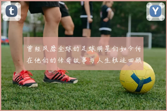曾经风靡全球的足球明星们如今何在他们的传奇故事与人生轨迹回顾