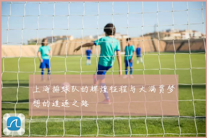 上海排球队的辉煌征程与大满贯梦想的追逐之路