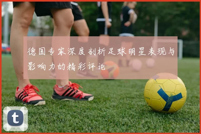 德国专家深度剖析足球明星表现与影响力的精彩评论