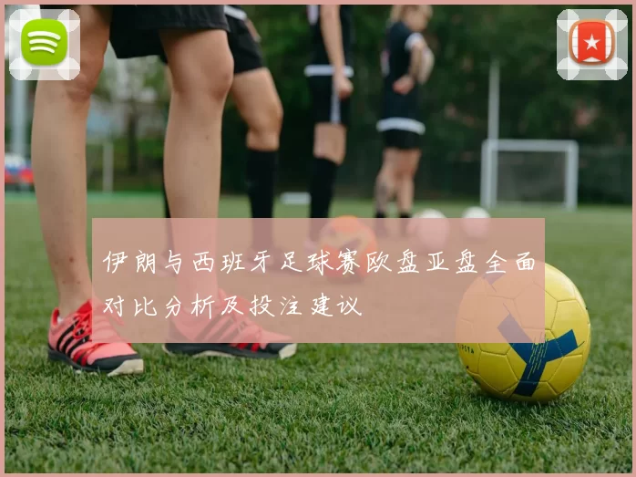 伊朗与西班牙足球赛欧盘亚盘全面对比分析及投注建议