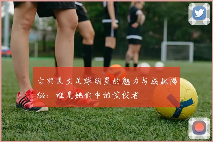 古典美女足球明星的魅力与成就揭秘，谁是她们中的佼佼者