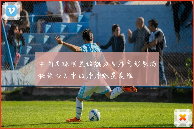 中国足球明星的魅力与帅气形象揭秘你心目中的帅帅球星是谁