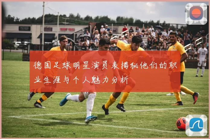 德国足球明星演员表揭秘他们的职业生涯与个人魅力分析