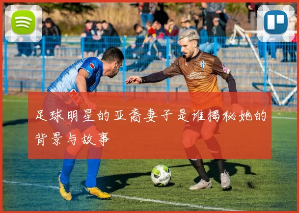 足球明星的亚裔妻子是谁揭秘她的背景与故事