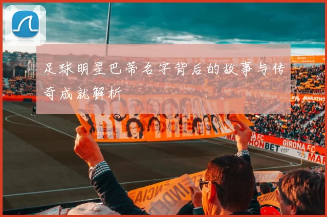 足球明星巴蒂名字背后的故事与传奇成就解析