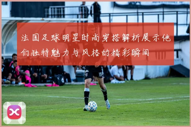 法国足球明星时尚穿搭解析展示他们独特魅力与风格的精彩瞬间