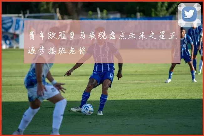 青年欧冠皇马表现盘点未来之星正逐步接班老将