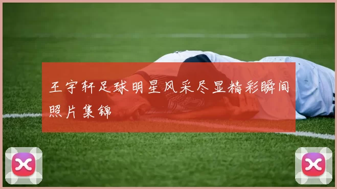 王宇轩足球明星风采尽显精彩瞬间照片集锦