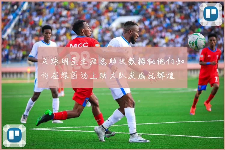 足球明星生涯总助攻数揭秘他们如何在绿茵场上助力队友成就辉煌