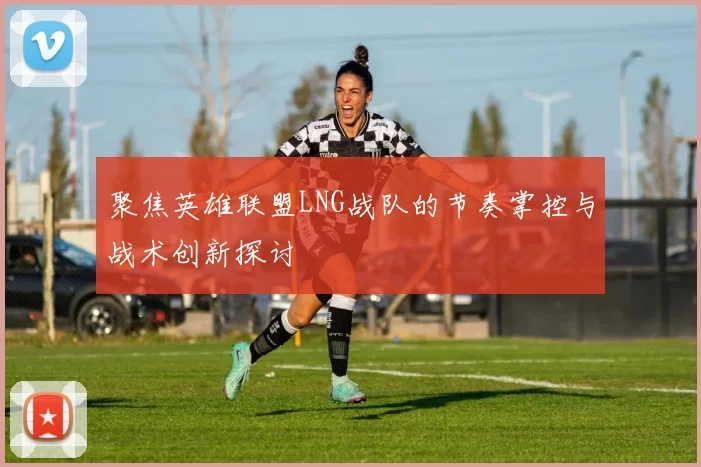 聚焦英雄联盟LNG战队的节奏掌控与战术创新探讨