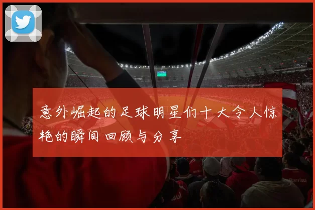 意外崛起的足球明星们十大令人惊艳的瞬间回顾与分享