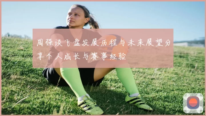 周强谈飞盘发展历程与未来展望分享个人成长与赛事经验