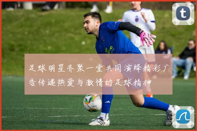 足球明星齐聚一堂共同演绎精彩广告传递热爱与激情的足球精神