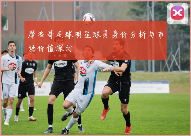 摩洛哥足球明星球员身价分析与市场价值探讨