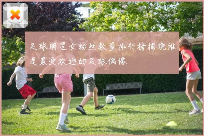 足球明星女粉丝数量排行榜揭晓谁是最受欢迎的足球偶像