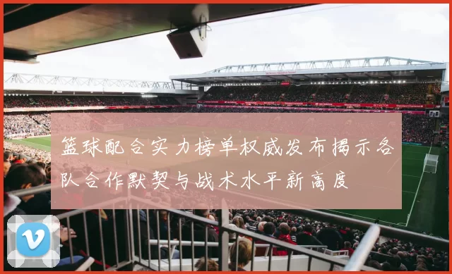 篮球配合实力榜单权威发布揭示各队合作默契与战术水平新高度