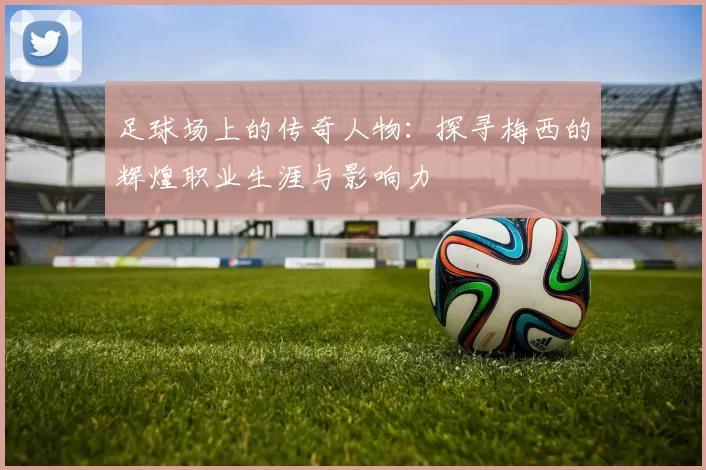 足球场上的传奇人物：探寻梅西的辉煌职业生涯与影响力