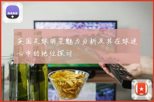 英国足球明星魅力分析及其在球迷心中的地位探讨