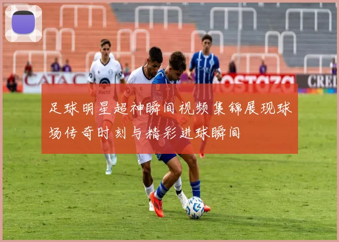足球明星超神瞬间视频集锦展现球场传奇时刻与精彩进球瞬间