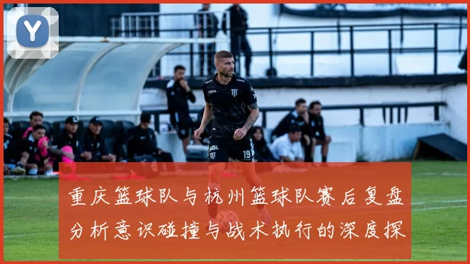 重庆篮球队与杭州篮球队赛后复盘分析意识碰撞与战术执行的深度探讨
