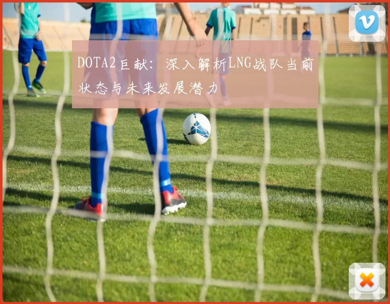 DOTA2巨献：深入解析LNG战队当前状态与未来发展潜力