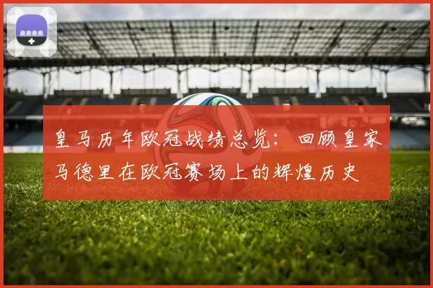 皇马历年欧冠战绩总览：回顾皇家马德里在欧冠赛场上的辉煌历史