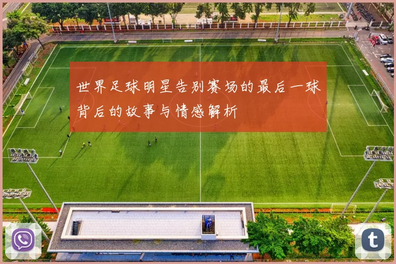 世界足球明星告别赛场的最后一球背后的故事与情感解析