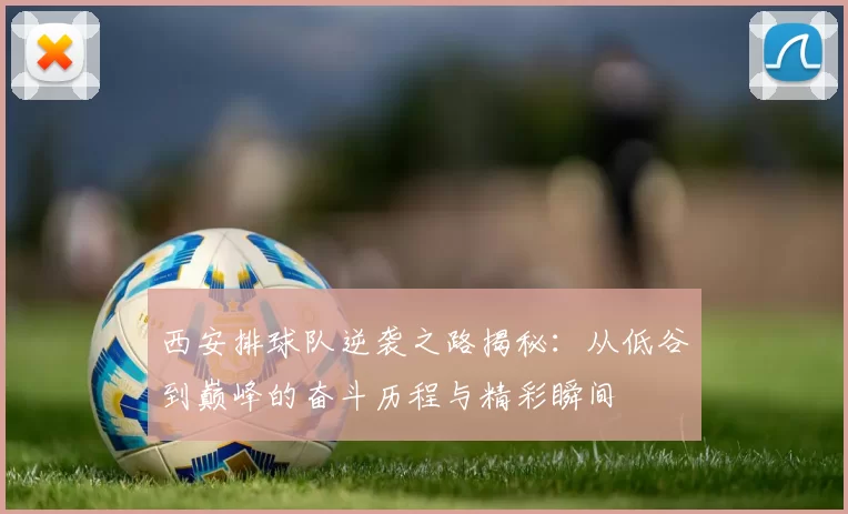 西安排球队逆袭之路揭秘：从低谷到巅峰的奋斗历程与精彩瞬间